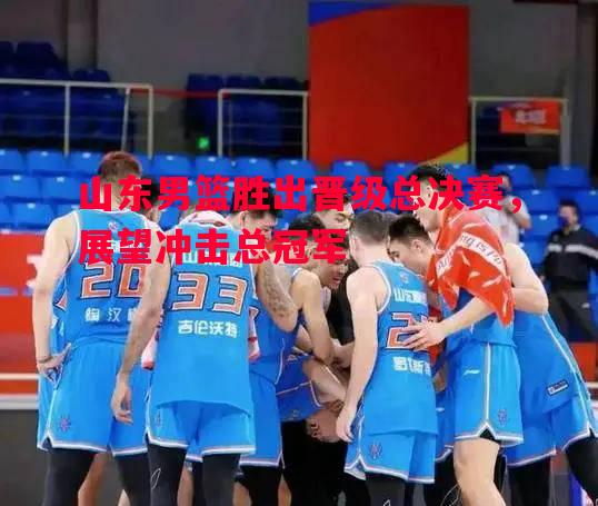 山东男篮胜出晋级总决赛，展望冲击总冠军