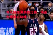 德信体育-令人热血沸腾的比赛，场面火爆惊心动魄